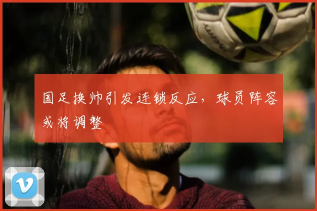 国足换帅引发连锁反应,球员阵容或将调整