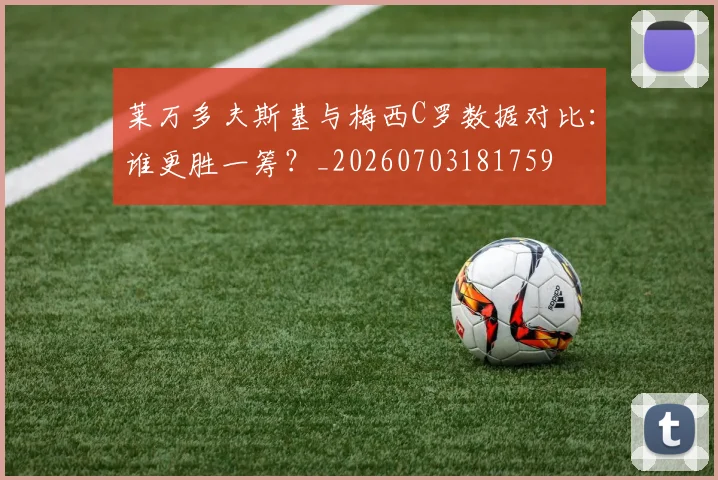 莱万多夫斯基与梅西C罗数据对比：谁更胜一筹？_20260703181759