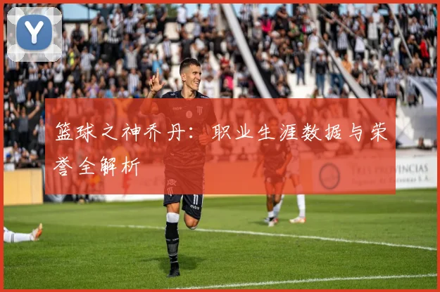 篮球之神乔丹：职业生涯数据与荣誉全解析