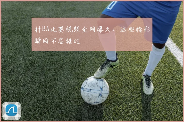村BA比赛视频全网爆火,这些精彩瞬间不容错过