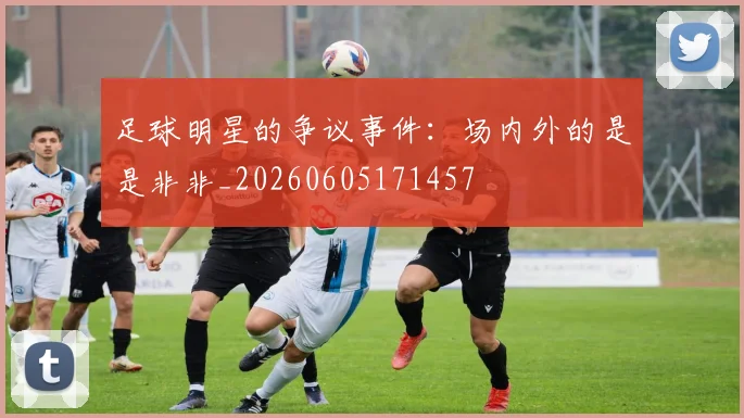 足球明星的争议事件：场内外的是是非非_20260605171457